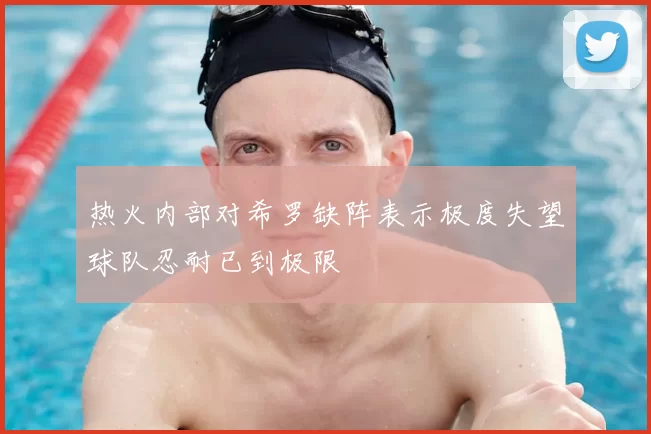热火内部对希罗缺阵表示极度失望球队忍耐已到极限