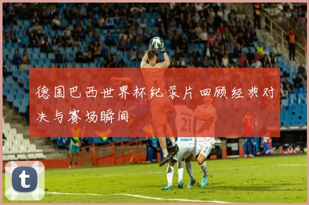 德国巴西世界杯纪录片回顾经典对决与赛场瞬间
