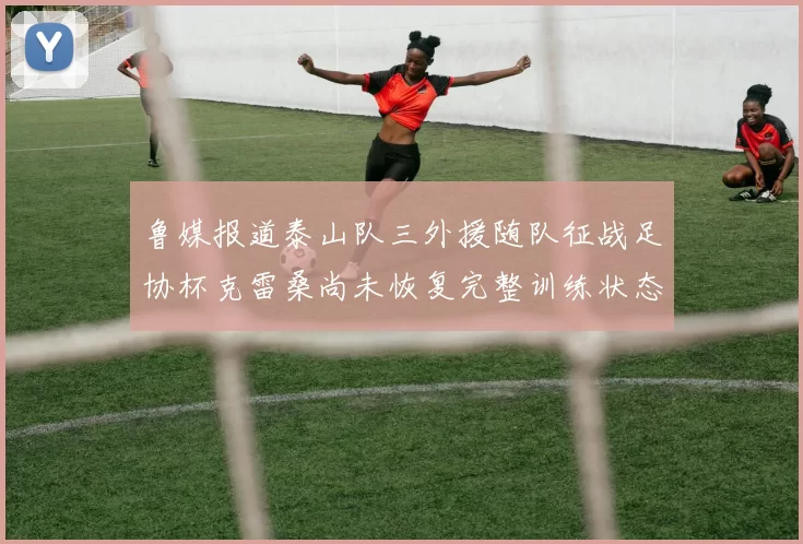 鲁媒报道泰山队三外援随队征战足协杯克雷桑尚未恢复完整训练状态
