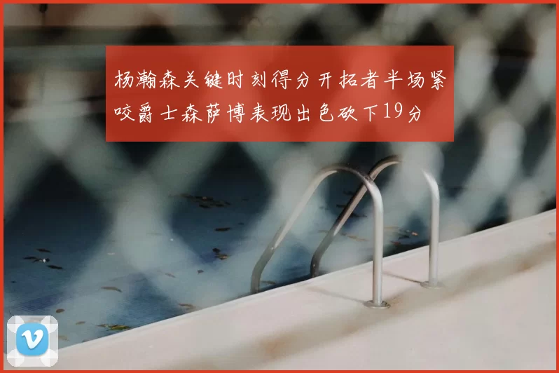 杨瀚森关键时刻得分开拓者半场紧咬爵士森萨博表现出色砍下19分