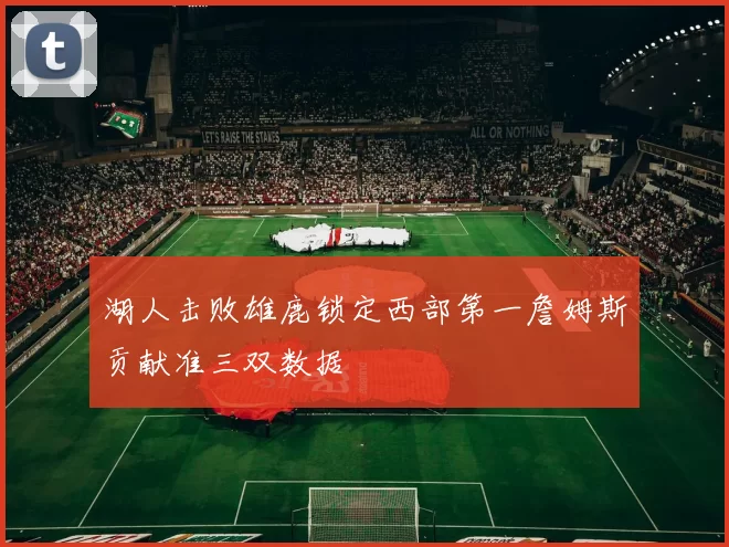 湖人击败雄鹿锁定西部第一詹姆斯贡献准三双数据