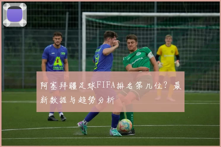 阿塞拜疆足球FIFA排名第几位？最新数据与趋势分析