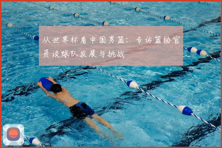 从世界杯看中国男篮：专访篮协官员谈球队发展与挑战
