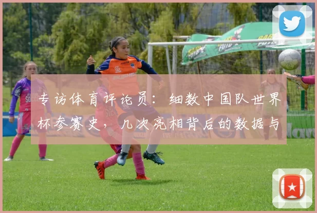 专访体育评论员:细数中国队世界杯参赛史,几次亮相背后的数据与情感