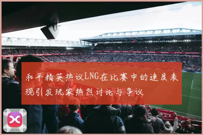 和平精英热议LNG在比赛中的速度表现引发玩家热烈讨论与争议