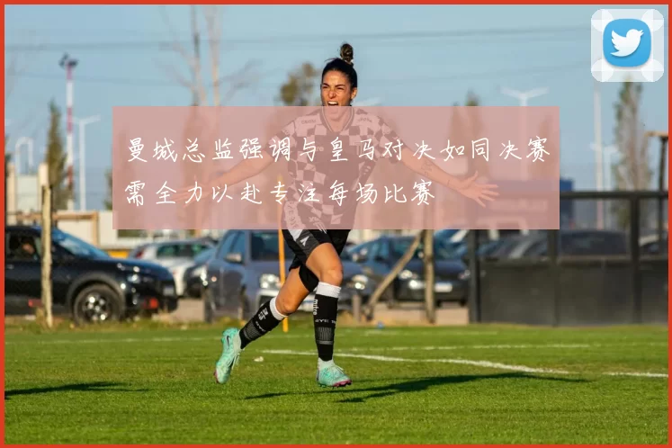 曼城总监强调与皇马对决如同决赛需全力以赴专注每场比赛