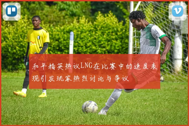 和平精英热议LNG在比赛中的速度表现引发玩家热烈讨论与争议
