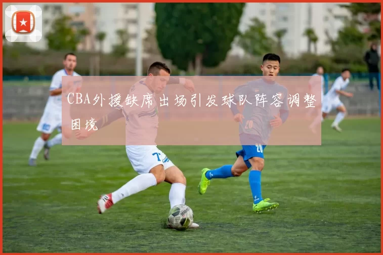 CBA外援缺席出场引发球队阵容调整困境