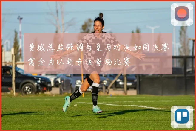 曼城总监强调与皇马对决如同决赛需全力以赴专注每场比赛