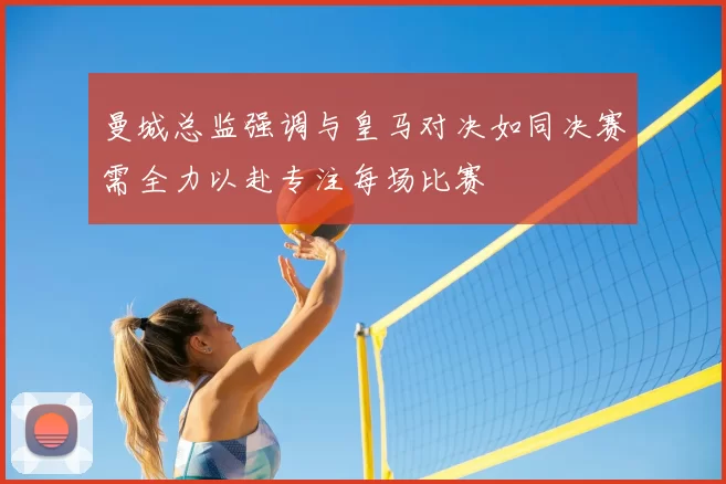 曼城总监强调与皇马对决如同决赛需全力以赴专注每场比赛