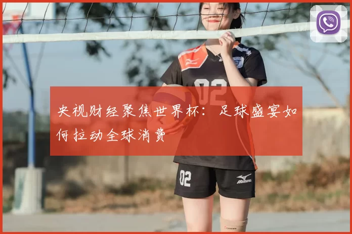 央视财经聚焦世界杯:足球盛宴如何拉动全球消费