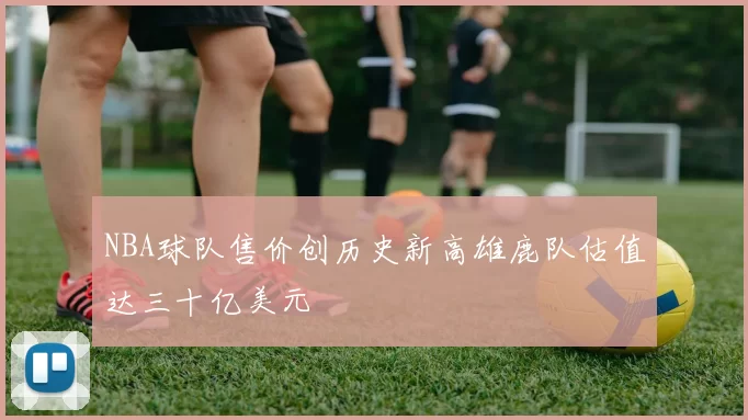 NBA球队售价创历史新高雄鹿队估值达三十亿美元