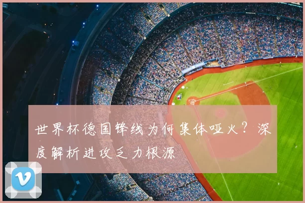 世界杯德国锋线为何集体哑火？深度解析进攻乏力根源