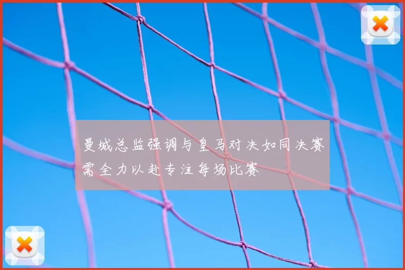 曼城总监强调与皇马对决如同决赛需全力以赴专注每场比赛