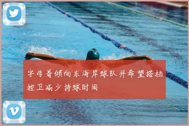 字母哥倾向东海岸球队并希望搭档控卫减少持球时间