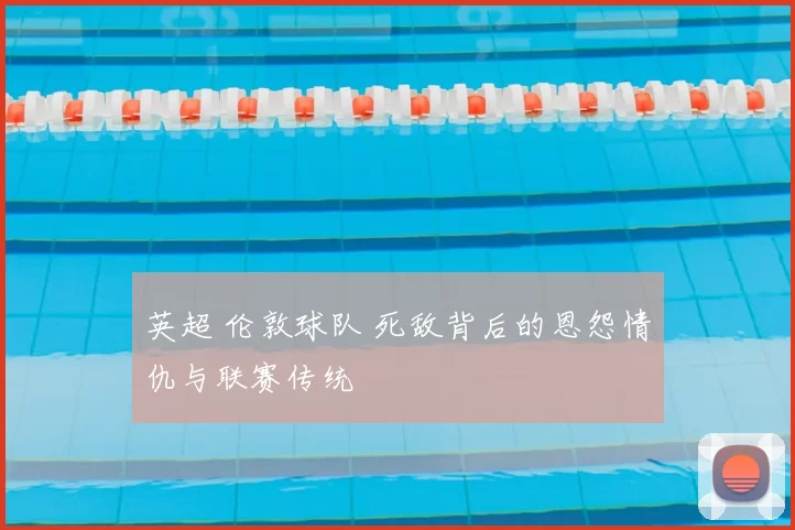 英超 伦敦球队 死敌背后的恩怨情仇与联赛传统