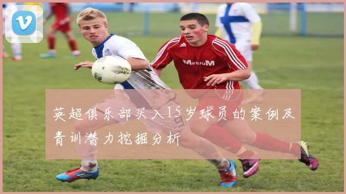 英超俱乐部买入15岁球员的案例及青训潜力挖掘分析