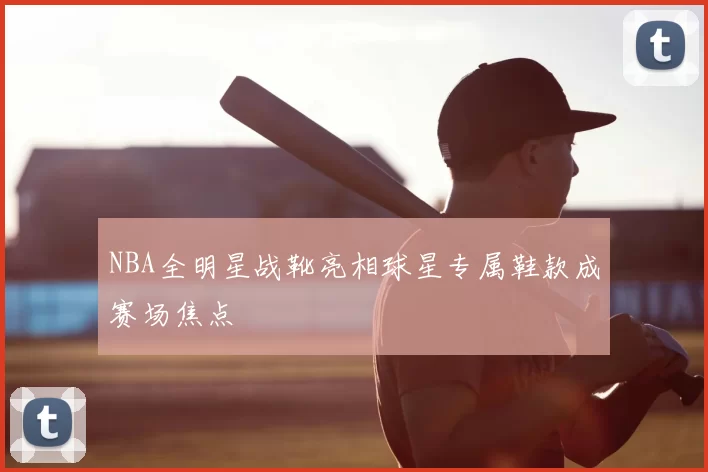 NBA全明星战靴亮相球星专属鞋款成赛场焦点