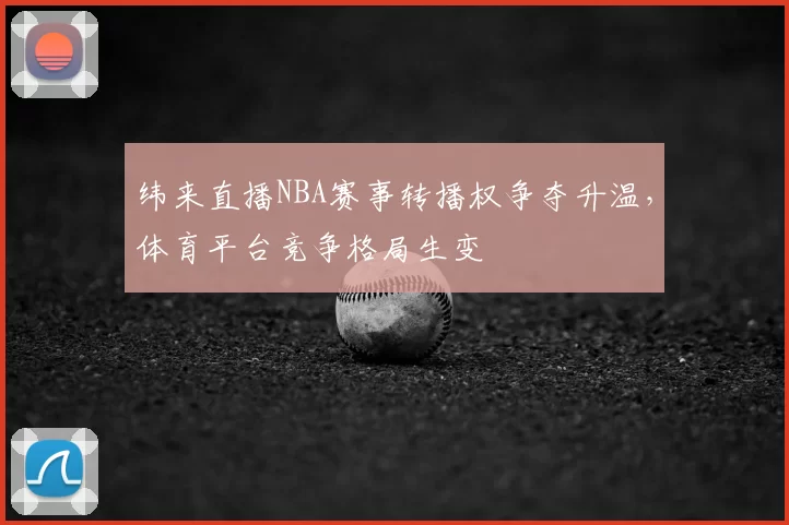 纬来直播NBA赛事转播权争夺升温，体育平台竞争格局生变