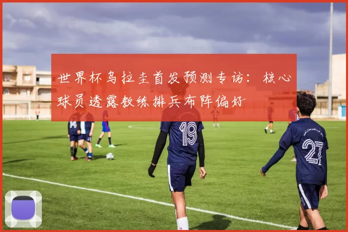 世界杯乌拉圭首发预测专访:核心球员透露教练排兵布阵偏好