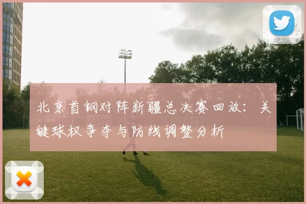 北京首钢对阵新疆总决赛回放：关键球权争夺与防线调整分析