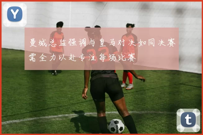 曼城总监强调与皇马对决如同决赛需全力以赴专注每场比赛