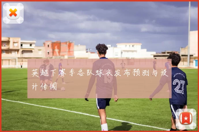 英超下赛季各队球衣发布预测与设计传闻