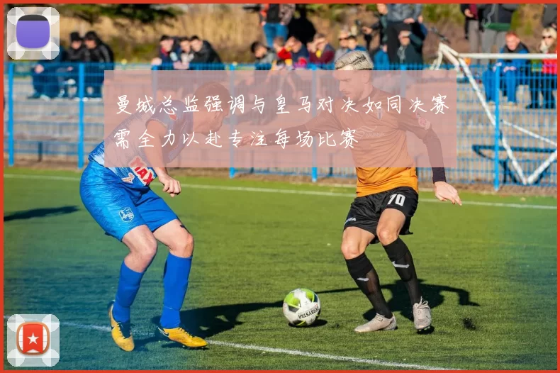 曼城总监强调与皇马对决如同决赛需全力以赴专注每场比赛