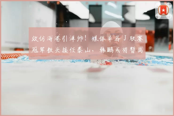 效仿海港引洋帅！媒体举荐 J 联赛冠军教头接任泰山，韩鹏或将暂离考证_里卡多_主教练_问题