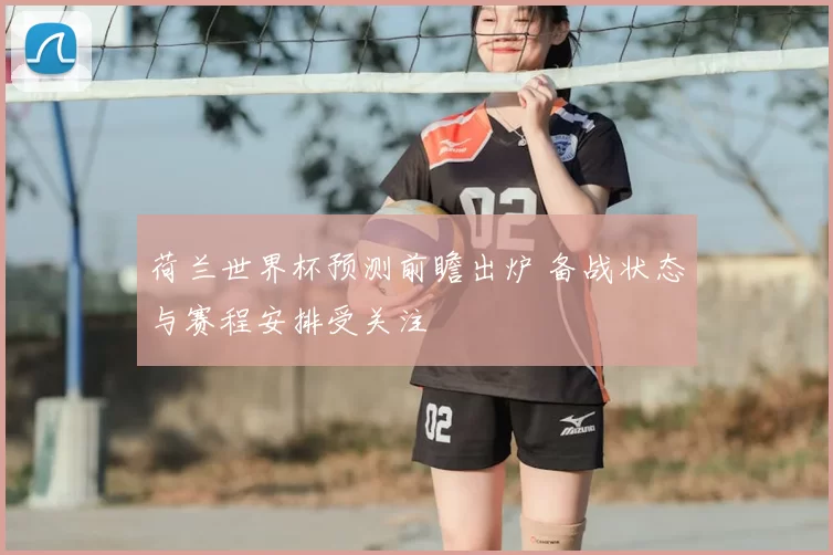 荷兰世界杯预测前瞻出炉 备战状态与赛程安排受关注