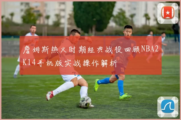 詹姆斯热火时期经典战役回顾NBA2K14手机版实战操作解析