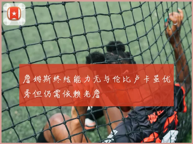 詹姆斯终结能力无与伦比卢卡虽优秀但仍需依赖老詹