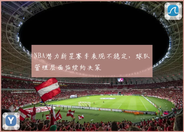 NBA潜力新星赛季表现不稳定，球队管理层面临续约决策