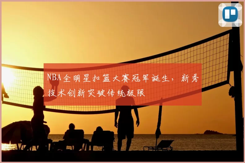 NBA全明星扣篮大赛冠军诞生，新秀技术创新突破传统极限
