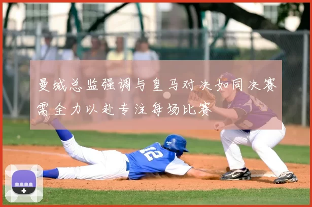 曼城总监强调与皇马对决如同决赛需全力以赴专注每场比赛