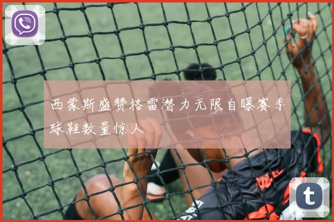 西蒙斯盛赞格雷潜力无限自曝赛季球鞋数量惊人
