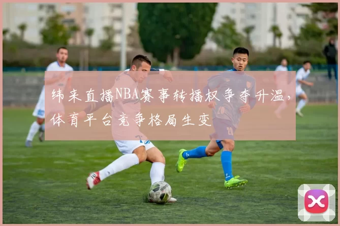 纬来直播NBA赛事转播权争夺升温，体育平台竞争格局生变