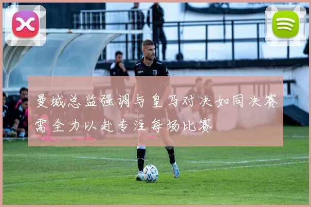 曼城总监强调与皇马对决如同决赛需全力以赴专注每场比赛