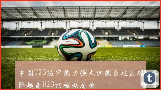 中国U23防守能力强大但能否适应对阵越南U23的被动局面