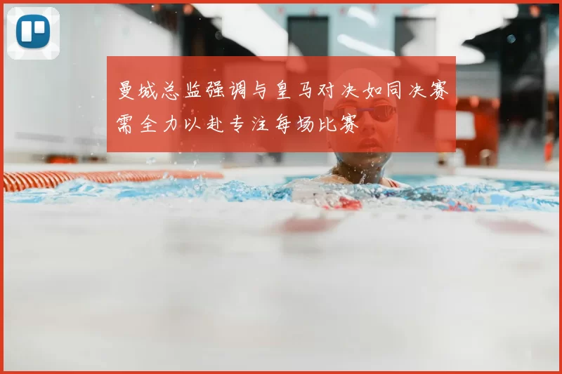 曼城总监强调与皇马对决如同决赛需全力以赴专注每场比赛