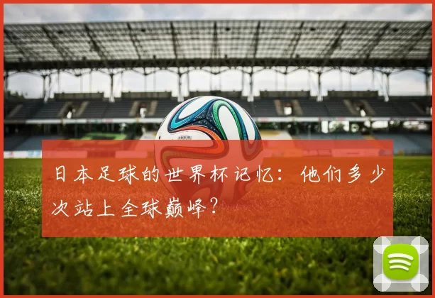 日本足球的世界杯记忆:他们多少次站上全球巅峰?