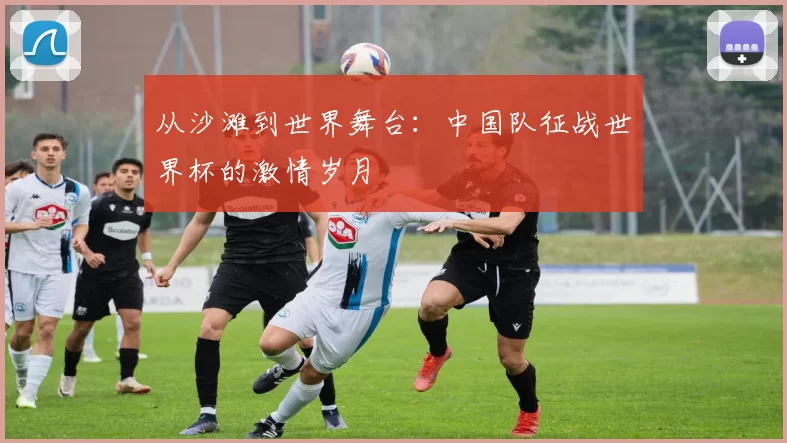 从沙滩到世界舞台：中国队征战世界杯的激情岁月