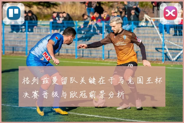 格列兹曼留队关键在于马竞国王杯决赛晋级与欧冠前景分析