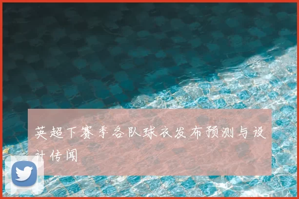 英超下赛季各队球衣发布预测与设计传闻