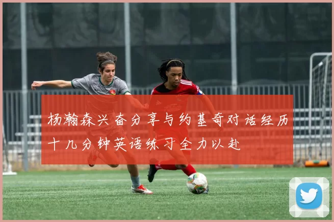 杨瀚森兴奋分享与约基奇对话经历十几分钟英语练习全力以赴