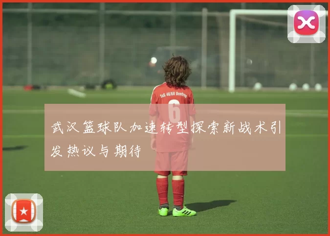 武汉篮球队加速转型探索新战术引发热议与期待