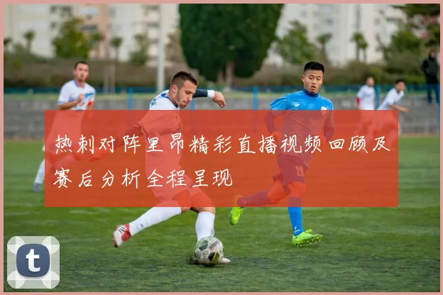 热刺对阵里昂精彩直播视频回顾及赛后分析全程呈现