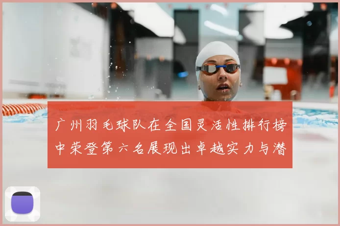 广州羽毛球队在全国灵活性排行榜中荣登第六名展现出卓越实力与潜力