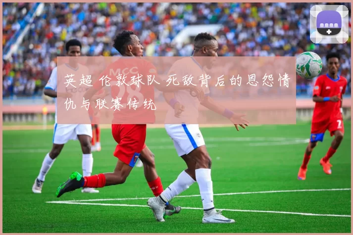 英超 伦敦球队 死敌背后的恩怨情仇与联赛传统