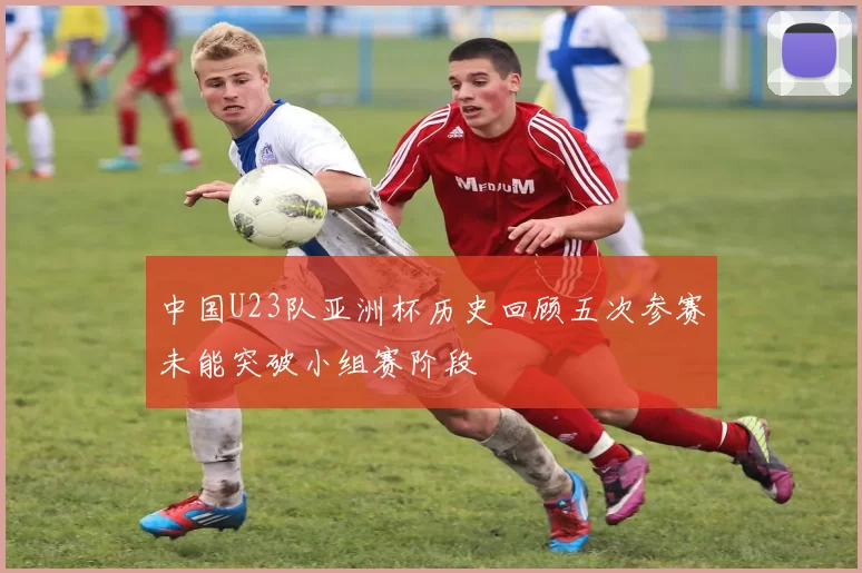 中国U23队亚洲杯历史回顾五次参赛未能突破小组赛阶段